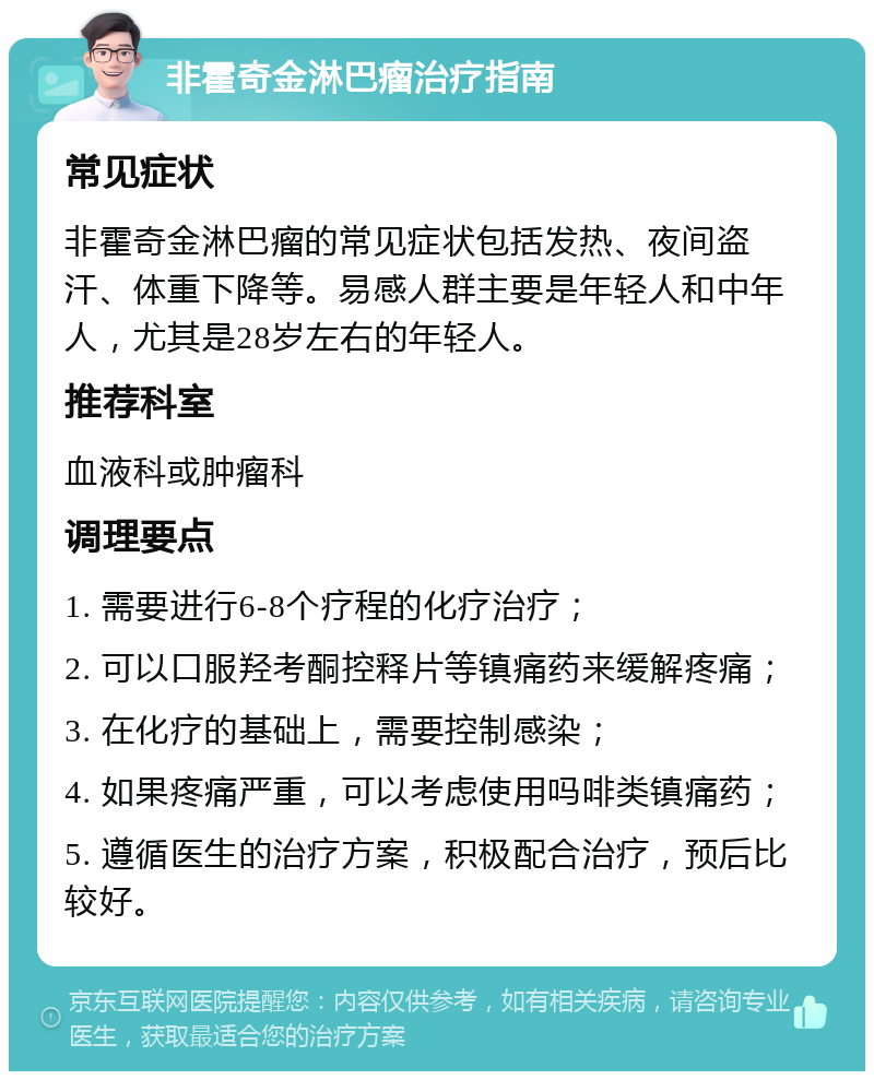 非霍奇金淋巴瘤治疗指南 常见症状 非霍奇金淋巴瘤的常见症状包括发热、夜间盗汗、体重下降等。易感人群主要是年轻人和中年人，尤其是28岁左右的年轻人。 推荐科室 血液科或肿瘤科 调理要点 1. 需要进行6-8个疗程的化疗治疗； 2. 可以口服羟考酮控释片等镇痛药来缓解疼痛； 3. 在化疗的基础上，需要控制感染； 4. 如果疼痛严重，可以考虑使用吗啡类镇痛药； 5. 遵循医生的治疗方案，积极配合治疗，预后比较好。