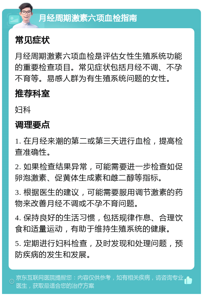 月经周期激素六项血检指南 常见症状 月经周期激素六项血检是评估女性生殖系统功能的重要检查项目。常见症状包括月经不调、不孕不育等。易感人群为有生殖系统问题的女性。 推荐科室 妇科 调理要点 1. 在月经来潮的第二或第三天进行血检，提高检查准确性。 2. 如果检查结果异常，可能需要进一步检查如促卵泡激素、促黄体生成素和雌二醇等指标。 3. 根据医生的建议，可能需要服用调节激素的药物来改善月经不调或不孕不育问题。 4. 保持良好的生活习惯，包括规律作息、合理饮食和适量运动，有助于维持生殖系统的健康。 5. 定期进行妇科检查，及时发现和处理问题，预防疾病的发生和发展。