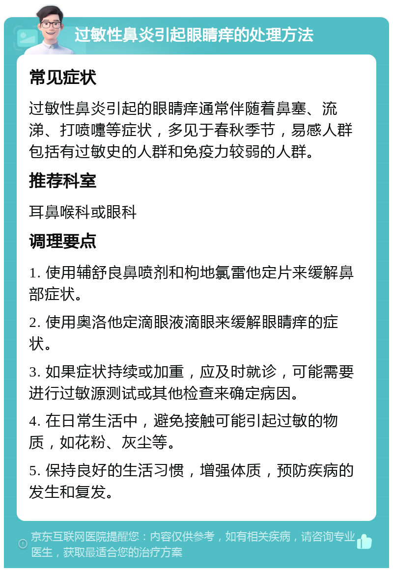 过敏性鼻炎引起眼睛痒的处理方法 常见症状 过敏性鼻炎引起的眼睛痒通常伴随着鼻塞、流涕、打喷嚏等症状，多见于春秋季节，易感人群包括有过敏史的人群和免疫力较弱的人群。 推荐科室 耳鼻喉科或眼科 调理要点 1. 使用辅舒良鼻喷剂和枸地氯雷他定片来缓解鼻部症状。 2. 使用奥洛他定滴眼液滴眼来缓解眼睛痒的症状。 3. 如果症状持续或加重，应及时就诊，可能需要进行过敏源测试或其他检查来确定病因。 4. 在日常生活中，避免接触可能引起过敏的物质，如花粉、灰尘等。 5. 保持良好的生活习惯，增强体质，预防疾病的发生和复发。