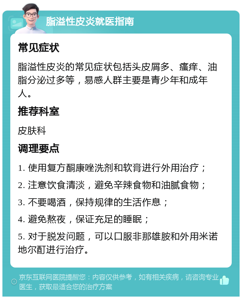 脂溢性皮炎就医指南 常见症状 脂溢性皮炎的常见症状包括头皮屑多、瘙痒、油脂分泌过多等，易感人群主要是青少年和成年人。 推荐科室 皮肤科 调理要点 1. 使用复方酮康唑洗剂和软膏进行外用治疗； 2. 注意饮食清淡，避免辛辣食物和油腻食物； 3. 不要喝酒，保持规律的生活作息； 4. 避免熬夜，保证充足的睡眠； 5. 对于脱发问题，可以口服非那雄胺和外用米诺地尔酊进行治疗。