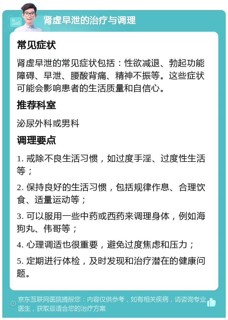 肾虚早泄的治疗与调理 常见症状 肾虚早泄的常见症状包括：性欲减退、勃起功能障碍、早泄、腰酸背痛、精神不振等。这些症状可能会影响患者的生活质量和自信心。 推荐科室 泌尿外科或男科 调理要点 1. 戒除不良生活习惯，如过度手淫、过度性生活等； 2. 保持良好的生活习惯，包括规律作息、合理饮食、适量运动等； 3. 可以服用一些中药或西药来调理身体，例如海狗丸、伟哥等； 4. 心理调适也很重要，避免过度焦虑和压力； 5. 定期进行体检，及时发现和治疗潜在的健康问题。