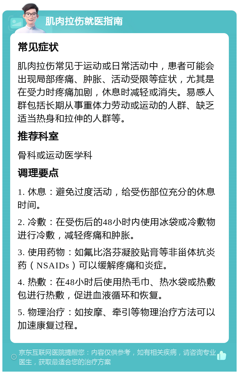 肌肉拉伤就医指南 常见症状 肌肉拉伤常见于运动或日常活动中，患者可能会出现局部疼痛、肿胀、活动受限等症状，尤其是在受力时疼痛加剧，休息时减轻或消失。易感人群包括长期从事重体力劳动或运动的人群、缺乏适当热身和拉伸的人群等。 推荐科室 骨科或运动医学科 调理要点 1. 休息：避免过度活动，给受伤部位充分的休息时间。 2. 冷敷：在受伤后的48小时内使用冰袋或冷敷物进行冷敷，减轻疼痛和肿胀。 3. 使用药物：如氟比洛芬凝胶贴膏等非甾体抗炎药（NSAIDs）可以缓解疼痛和炎症。 4. 热敷：在48小时后使用热毛巾、热水袋或热敷包进行热敷，促进血液循环和恢复。 5. 物理治疗：如按摩、牵引等物理治疗方法可以加速康复过程。