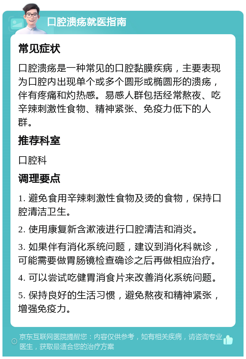 口腔溃疡就医指南 常见症状 口腔溃疡是一种常见的口腔黏膜疾病，主要表现为口腔内出现单个或多个圆形或椭圆形的溃疡，伴有疼痛和灼热感。易感人群包括经常熬夜、吃辛辣刺激性食物、精神紧张、免疫力低下的人群。 推荐科室 口腔科 调理要点 1. 避免食用辛辣刺激性食物及烫的食物，保持口腔清洁卫生。 2. 使用康复新含漱液进行口腔清洁和消炎。 3. 如果伴有消化系统问题，建议到消化科就诊，可能需要做胃肠镜检查确诊之后再做相应治疗。 4. 可以尝试吃健胃消食片来改善消化系统问题。 5. 保持良好的生活习惯，避免熬夜和精神紧张，增强免疫力。