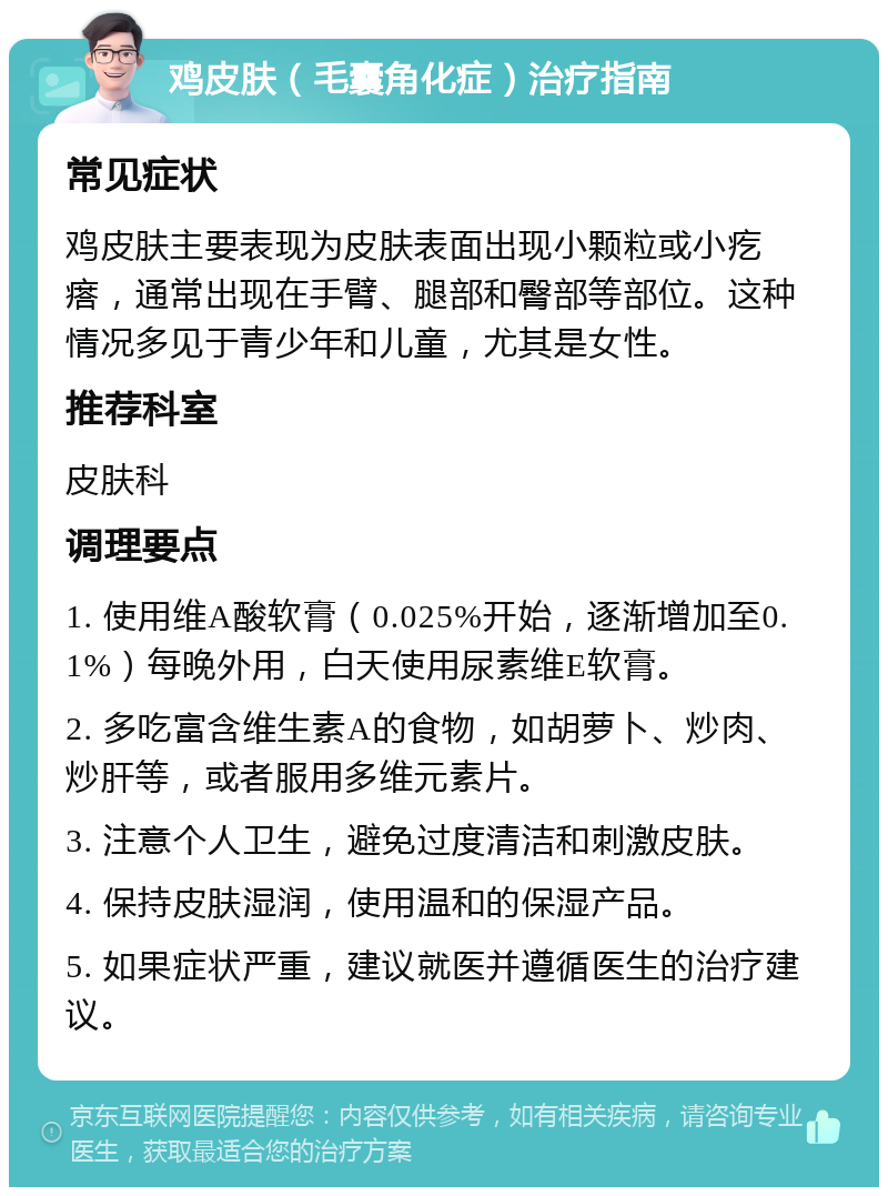 鸡皮肤（毛囊角化症）治疗指南 常见症状 鸡皮肤主要表现为皮肤表面出现小颗粒或小疙瘩，通常出现在手臂、腿部和臀部等部位。这种情况多见于青少年和儿童，尤其是女性。 推荐科室 皮肤科 调理要点 1. 使用维A酸软膏（0.025%开始，逐渐增加至0.1%）每晚外用，白天使用尿素维E软膏。 2. 多吃富含维生素A的食物，如胡萝卜、炒肉、炒肝等，或者服用多维元素片。 3. 注意个人卫生，避免过度清洁和刺激皮肤。 4. 保持皮肤湿润，使用温和的保湿产品。 5. 如果症状严重，建议就医并遵循医生的治疗建议。