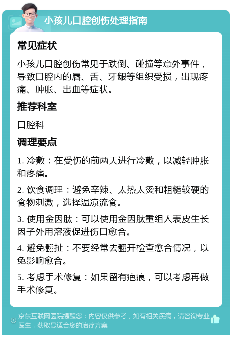 小孩儿口腔创伤处理指南 常见症状 小孩儿口腔创伤常见于跌倒、碰撞等意外事件，导致口腔内的唇、舌、牙龈等组织受损，出现疼痛、肿胀、出血等症状。 推荐科室 口腔科 调理要点 1. 冷敷：在受伤的前两天进行冷敷，以减轻肿胀和疼痛。 2. 饮食调理：避免辛辣、太热太烫和粗糙较硬的食物刺激，选择温凉流食。 3. 使用金因肽：可以使用金因肽重组人表皮生长因子外用溶液促进伤口愈合。 4. 避免翻扯：不要经常去翻开检查愈合情况，以免影响愈合。 5. 考虑手术修复：如果留有疤痕，可以考虑再做手术修复。