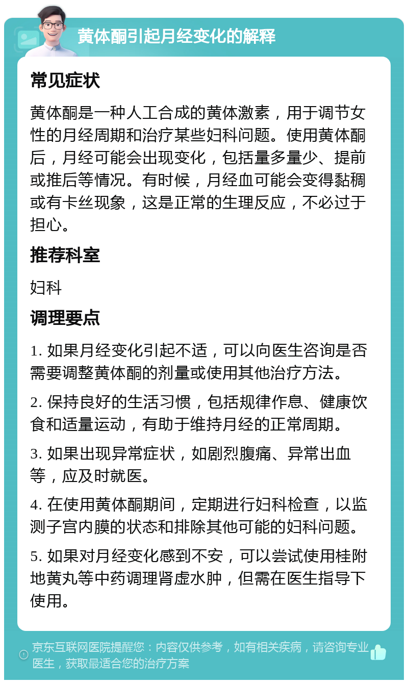 黄体酮引起月经变化的解释 常见症状 黄体酮是一种人工合成的黄体激素，用于调节女性的月经周期和治疗某些妇科问题。使用黄体酮后，月经可能会出现变化，包括量多量少、提前或推后等情况。有时候，月经血可能会变得黏稠或有卡丝现象，这是正常的生理反应，不必过于担心。 推荐科室 妇科 调理要点 1. 如果月经变化引起不适，可以向医生咨询是否需要调整黄体酮的剂量或使用其他治疗方法。 2. 保持良好的生活习惯，包括规律作息、健康饮食和适量运动，有助于维持月经的正常周期。 3. 如果出现异常症状，如剧烈腹痛、异常出血等，应及时就医。 4. 在使用黄体酮期间，定期进行妇科检查，以监测子宫内膜的状态和排除其他可能的妇科问题。 5. 如果对月经变化感到不安，可以尝试使用桂附地黄丸等中药调理肾虚水肿，但需在医生指导下使用。