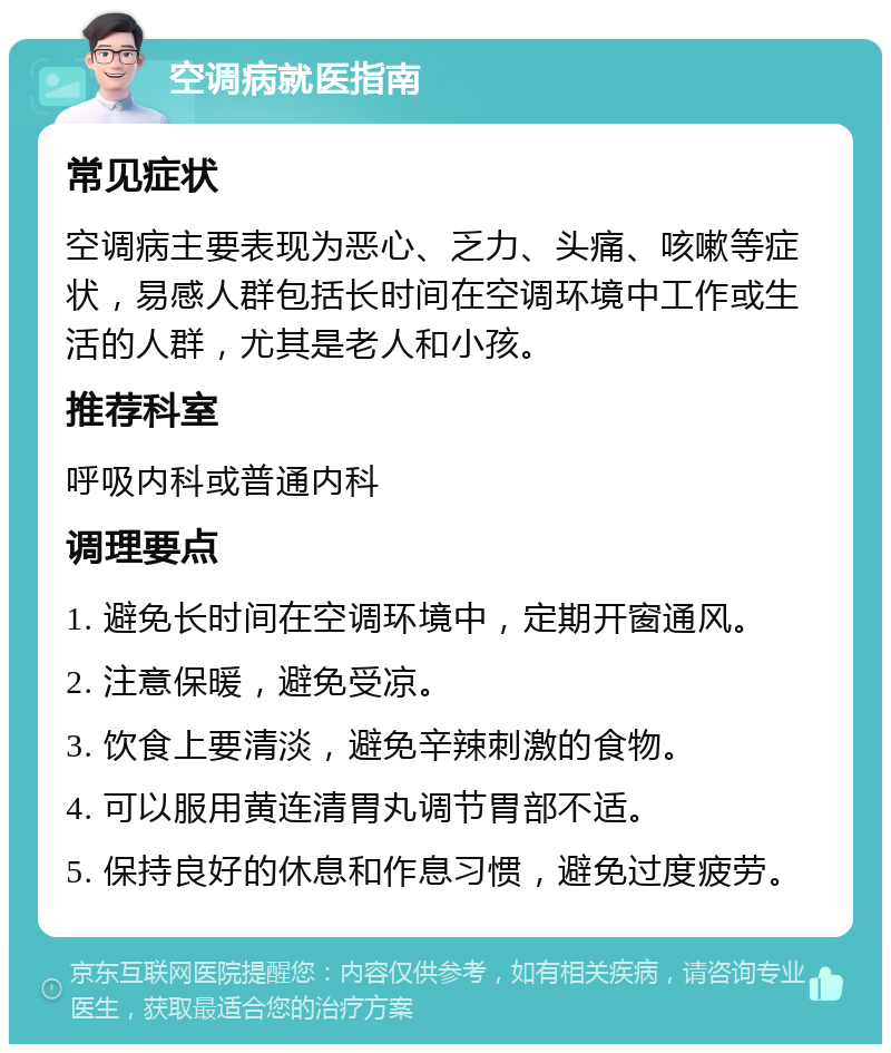 空调病就医指南 常见症状 空调病主要表现为恶心、乏力、头痛、咳嗽等症状，易感人群包括长时间在空调环境中工作或生活的人群，尤其是老人和小孩。 推荐科室 呼吸内科或普通内科 调理要点 1. 避免长时间在空调环境中，定期开窗通风。 2. 注意保暖，避免受凉。 3. 饮食上要清淡，避免辛辣刺激的食物。 4. 可以服用黄连清胃丸调节胃部不适。 5. 保持良好的休息和作息习惯，避免过度疲劳。