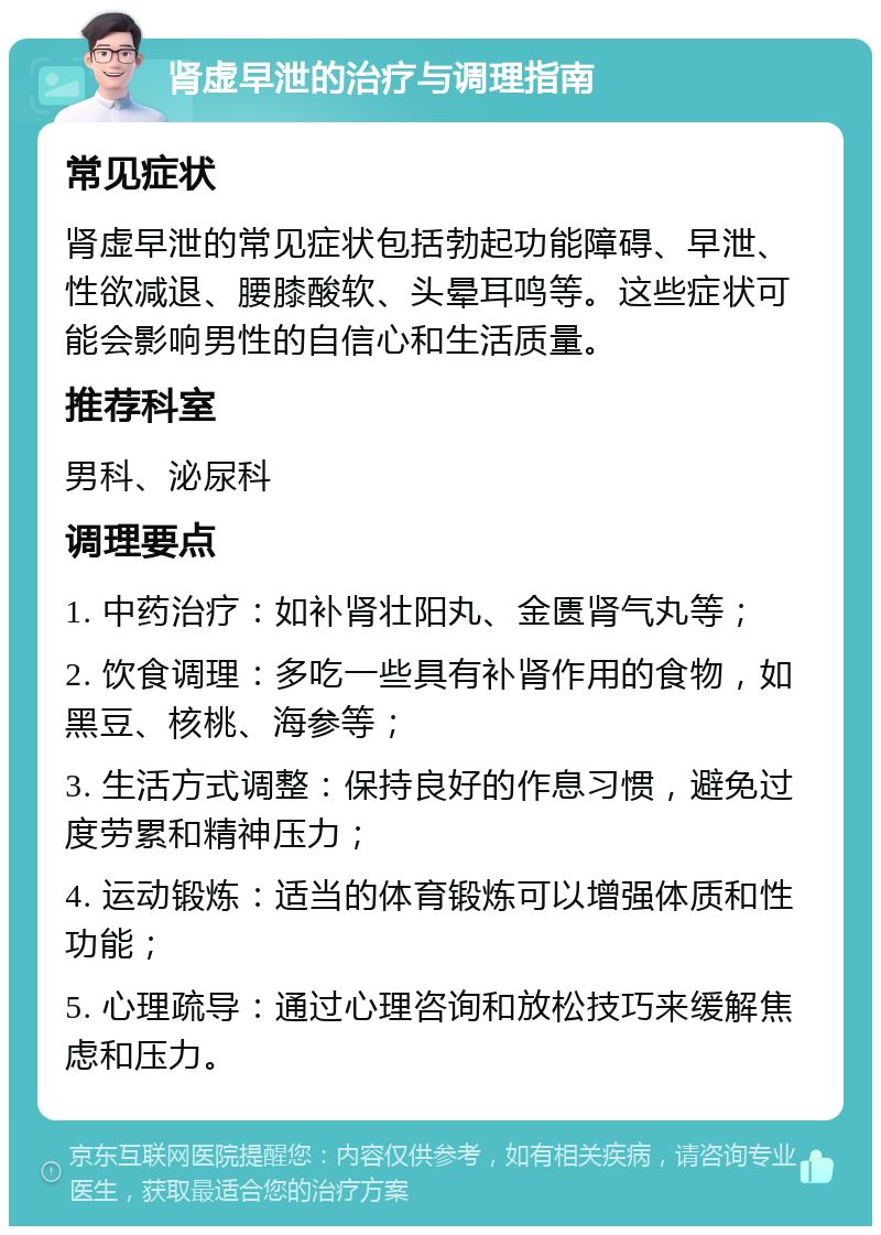 肾虚早泄的治疗与调理指南 常见症状 肾虚早泄的常见症状包括勃起功能障碍、早泄、性欲减退、腰膝酸软、头晕耳鸣等。这些症状可能会影响男性的自信心和生活质量。 推荐科室 男科、泌尿科 调理要点 1. 中药治疗：如补肾壮阳丸、金匮肾气丸等； 2. 饮食调理：多吃一些具有补肾作用的食物，如黑豆、核桃、海参等； 3. 生活方式调整：保持良好的作息习惯，避免过度劳累和精神压力； 4. 运动锻炼：适当的体育锻炼可以增强体质和性功能； 5. 心理疏导：通过心理咨询和放松技巧来缓解焦虑和压力。