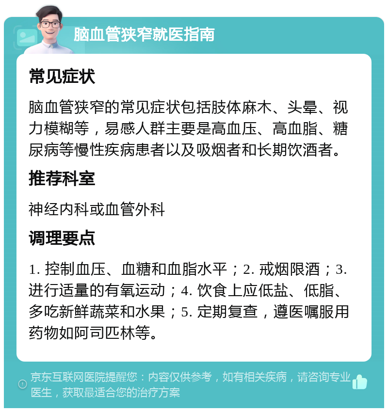 脑血管狭窄就医指南 常见症状 脑血管狭窄的常见症状包括肢体麻木、头晕、视力模糊等，易感人群主要是高血压、高血脂、糖尿病等慢性疾病患者以及吸烟者和长期饮酒者。 推荐科室 神经内科或血管外科 调理要点 1. 控制血压、血糖和血脂水平；2. 戒烟限酒；3. 进行适量的有氧运动；4. 饮食上应低盐、低脂、多吃新鲜蔬菜和水果；5. 定期复查，遵医嘱服用药物如阿司匹林等。