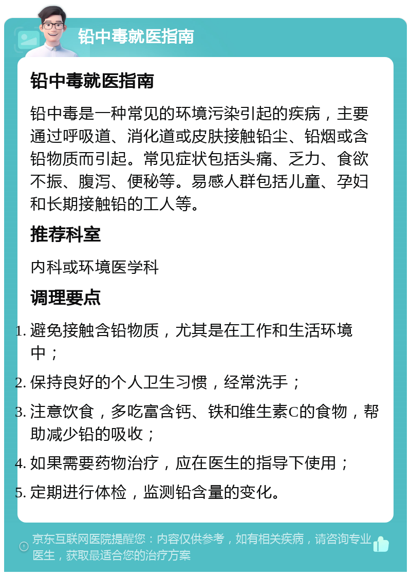 铅中毒就医指南 铅中毒就医指南 铅中毒是一种常见的环境污染引起的疾病，主要通过呼吸道、消化道或皮肤接触铅尘、铅烟或含铅物质而引起。常见症状包括头痛、乏力、食欲不振、腹泻、便秘等。易感人群包括儿童、孕妇和长期接触铅的工人等。 推荐科室 内科或环境医学科 调理要点 避免接触含铅物质，尤其是在工作和生活环境中； 保持良好的个人卫生习惯，经常洗手； 注意饮食，多吃富含钙、铁和维生素C的食物，帮助减少铅的吸收； 如果需要药物治疗，应在医生的指导下使用； 定期进行体检，监测铅含量的变化。