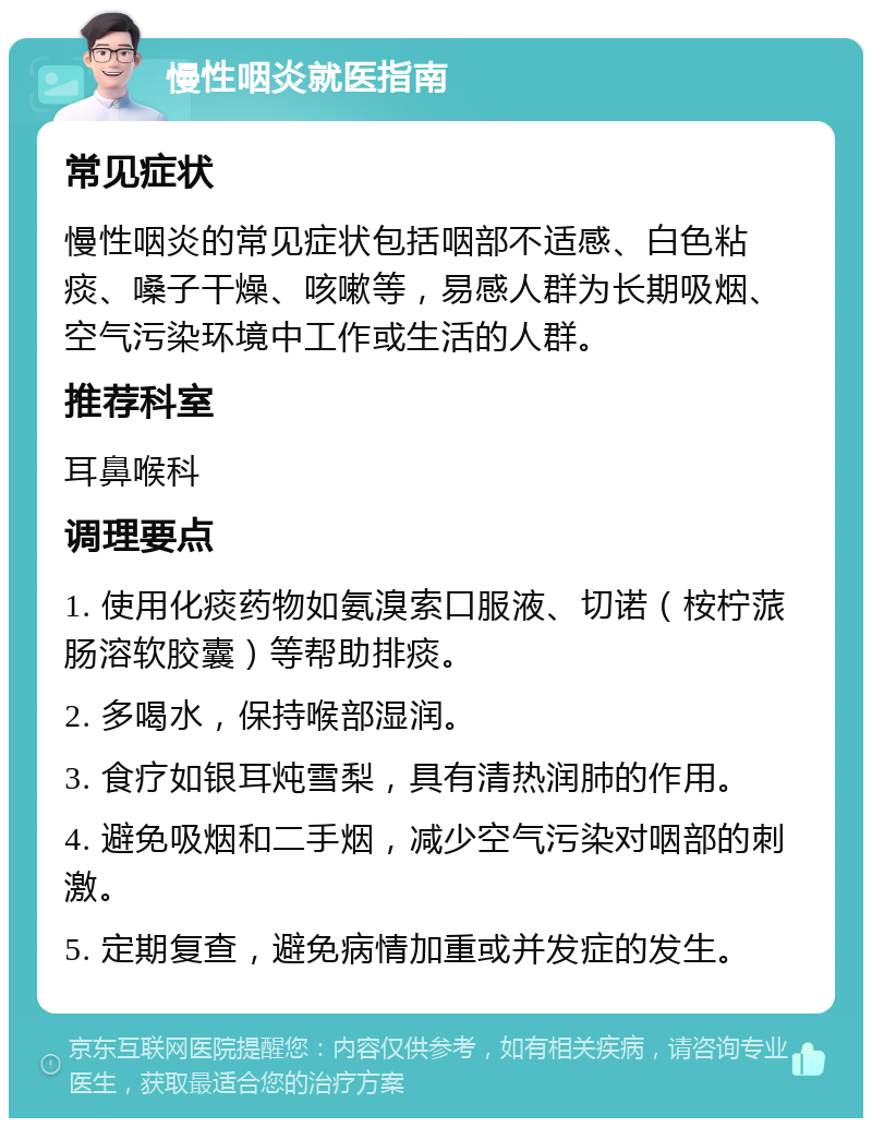 慢性咽炎就医指南 常见症状 慢性咽炎的常见症状包括咽部不适感、白色粘痰、嗓子干燥、咳嗽等，易感人群为长期吸烟、空气污染环境中工作或生活的人群。 推荐科室 耳鼻喉科 调理要点 1. 使用化痰药物如氨溴索口服液、切诺（桉柠蒎肠溶软胶囊）等帮助排痰。 2. 多喝水，保持喉部湿润。 3. 食疗如银耳炖雪梨，具有清热润肺的作用。 4. 避免吸烟和二手烟，减少空气污染对咽部的刺激。 5. 定期复查，避免病情加重或并发症的发生。