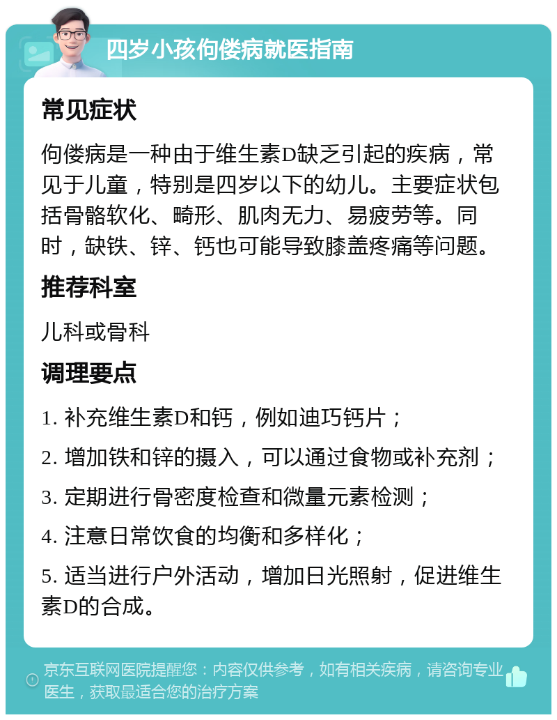 四岁小孩佝偻病就医指南 常见症状 佝偻病是一种由于维生素D缺乏引起的疾病，常见于儿童，特别是四岁以下的幼儿。主要症状包括骨骼软化、畸形、肌肉无力、易疲劳等。同时，缺铁、锌、钙也可能导致膝盖疼痛等问题。 推荐科室 儿科或骨科 调理要点 1. 补充维生素D和钙，例如迪巧钙片； 2. 增加铁和锌的摄入，可以通过食物或补充剂； 3. 定期进行骨密度检查和微量元素检测； 4. 注意日常饮食的均衡和多样化； 5. 适当进行户外活动，增加日光照射，促进维生素D的合成。