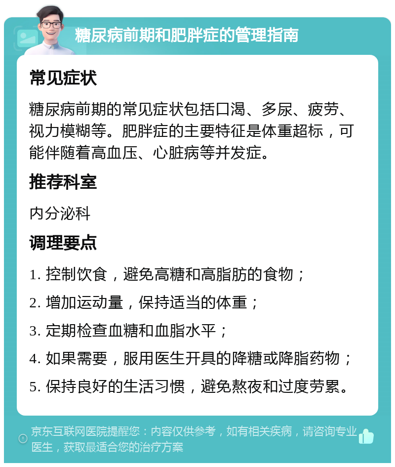 糖尿病前期和肥胖症的管理指南 常见症状 糖尿病前期的常见症状包括口渴、多尿、疲劳、视力模糊等。肥胖症的主要特征是体重超标，可能伴随着高血压、心脏病等并发症。 推荐科室 内分泌科 调理要点 1. 控制饮食，避免高糖和高脂肪的食物； 2. 增加运动量，保持适当的体重； 3. 定期检查血糖和血脂水平； 4. 如果需要，服用医生开具的降糖或降脂药物； 5. 保持良好的生活习惯，避免熬夜和过度劳累。