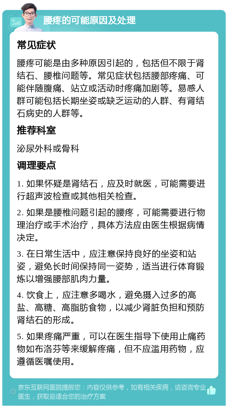 腰疼的可能原因及处理 常见症状 腰疼可能是由多种原因引起的，包括但不限于肾结石、腰椎问题等。常见症状包括腰部疼痛、可能伴随腹痛、站立或活动时疼痛加剧等。易感人群可能包括长期坐姿或缺乏运动的人群、有肾结石病史的人群等。 推荐科室 泌尿外科或骨科 调理要点 1. 如果怀疑是肾结石，应及时就医，可能需要进行超声波检查或其他相关检查。 2. 如果是腰椎问题引起的腰疼，可能需要进行物理治疗或手术治疗，具体方法应由医生根据病情决定。 3. 在日常生活中，应注意保持良好的坐姿和站姿，避免长时间保持同一姿势，适当进行体育锻炼以增强腰部肌肉力量。 4. 饮食上，应注意多喝水，避免摄入过多的高盐、高糖、高脂肪食物，以减少肾脏负担和预防肾结石的形成。 5. 如果疼痛严重，可以在医生指导下使用止痛药物如布洛芬等来缓解疼痛，但不应滥用药物，应遵循医嘱使用。