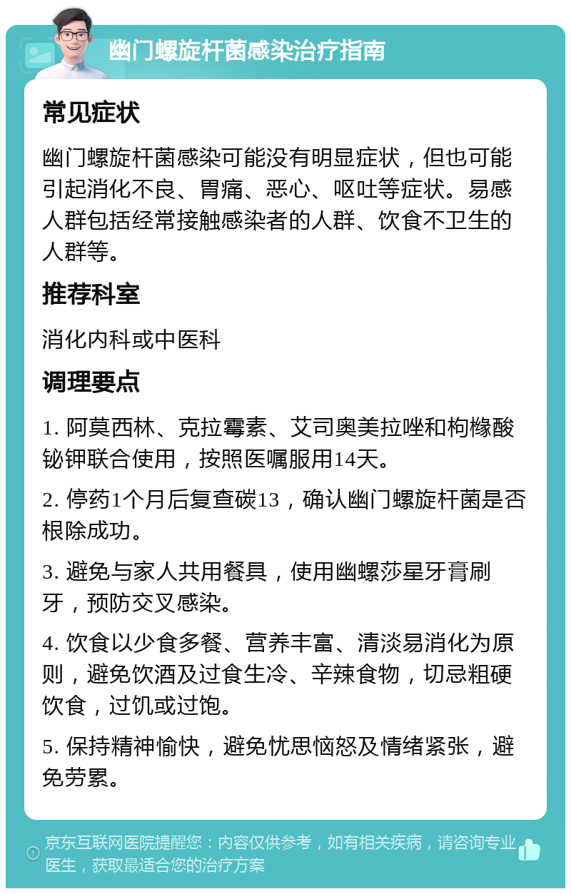 幽门螺旋杆菌感染治疗指南 常见症状 幽门螺旋杆菌感染可能没有明显症状，但也可能引起消化不良、胃痛、恶心、呕吐等症状。易感人群包括经常接触感染者的人群、饮食不卫生的人群等。 推荐科室 消化内科或中医科 调理要点 1. 阿莫西林、克拉霉素、艾司奥美拉唑和枸橼酸铋钾联合使用，按照医嘱服用14天。 2. 停药1个月后复查碳13，确认幽门螺旋杆菌是否根除成功。 3. 避免与家人共用餐具，使用幽螺莎星牙膏刷牙，预防交叉感染。 4. 饮食以少食多餐、营养丰富、清淡易消化为原则，避免饮酒及过食生冷、辛辣食物，切忌粗硬饮食，过饥或过饱。 5. 保持精神愉快，避免忧思恼怒及情绪紧张，避免劳累。