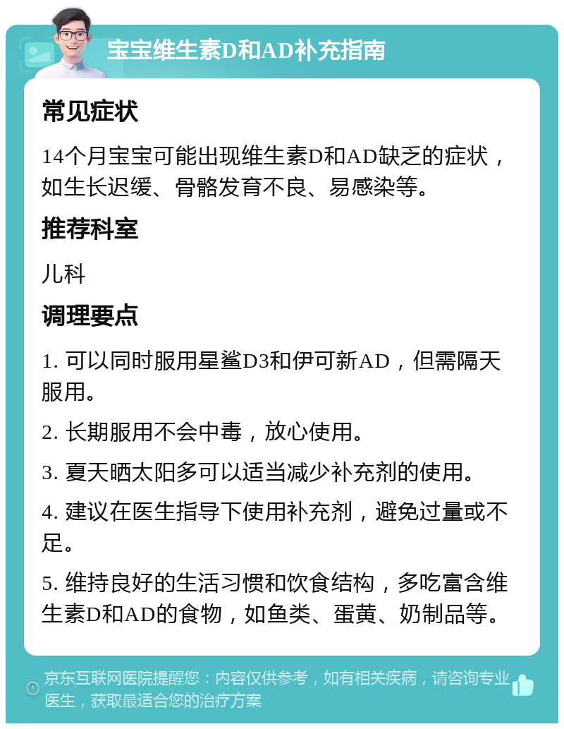 宝宝维生素D和AD补充指南 常见症状 14个月宝宝可能出现维生素D和AD缺乏的症状，如生长迟缓、骨骼发育不良、易感染等。 推荐科室 儿科 调理要点 1. 可以同时服用星鲨D3和伊可新AD，但需隔天服用。 2. 长期服用不会中毒，放心使用。 3. 夏天晒太阳多可以适当减少补充剂的使用。 4. 建议在医生指导下使用补充剂，避免过量或不足。 5. 维持良好的生活习惯和饮食结构，多吃富含维生素D和AD的食物，如鱼类、蛋黄、奶制品等。