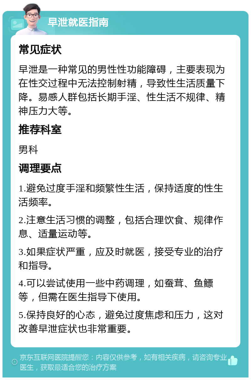 早泄就医指南 常见症状 早泄是一种常见的男性性功能障碍，主要表现为在性交过程中无法控制射精，导致性生活质量下降。易感人群包括长期手淫、性生活不规律、精神压力大等。 推荐科室 男科 调理要点 1.避免过度手淫和频繁性生活，保持适度的性生活频率。 2.注意生活习惯的调整，包括合理饮食、规律作息、适量运动等。 3.如果症状严重，应及时就医，接受专业的治疗和指导。 4.可以尝试使用一些中药调理，如蚕茸、鱼鳔等，但需在医生指导下使用。 5.保持良好的心态，避免过度焦虑和压力，这对改善早泄症状也非常重要。