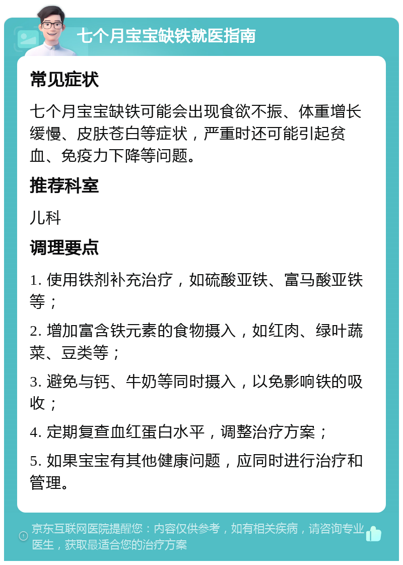 七个月宝宝缺铁就医指南 常见症状 七个月宝宝缺铁可能会出现食欲不振、体重增长缓慢、皮肤苍白等症状，严重时还可能引起贫血、免疫力下降等问题。 推荐科室 儿科 调理要点 1. 使用铁剂补充治疗，如硫酸亚铁、富马酸亚铁等； 2. 增加富含铁元素的食物摄入，如红肉、绿叶蔬菜、豆类等； 3. 避免与钙、牛奶等同时摄入，以免影响铁的吸收； 4. 定期复查血红蛋白水平，调整治疗方案； 5. 如果宝宝有其他健康问题，应同时进行治疗和管理。