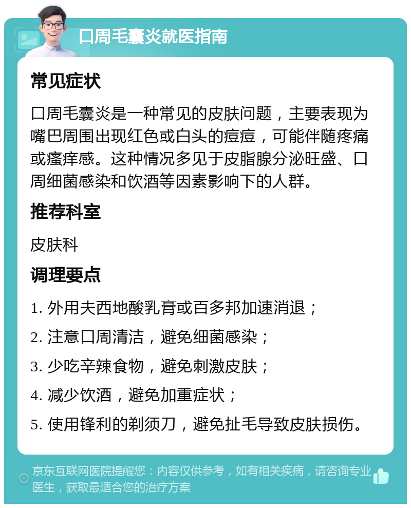 口周毛囊炎就医指南 常见症状 口周毛囊炎是一种常见的皮肤问题，主要表现为嘴巴周围出现红色或白头的痘痘，可能伴随疼痛或瘙痒感。这种情况多见于皮脂腺分泌旺盛、口周细菌感染和饮酒等因素影响下的人群。 推荐科室 皮肤科 调理要点 1. 外用夫西地酸乳膏或百多邦加速消退； 2. 注意口周清洁，避免细菌感染； 3. 少吃辛辣食物，避免刺激皮肤； 4. 减少饮酒，避免加重症状； 5. 使用锋利的剃须刀，避免扯毛导致皮肤损伤。