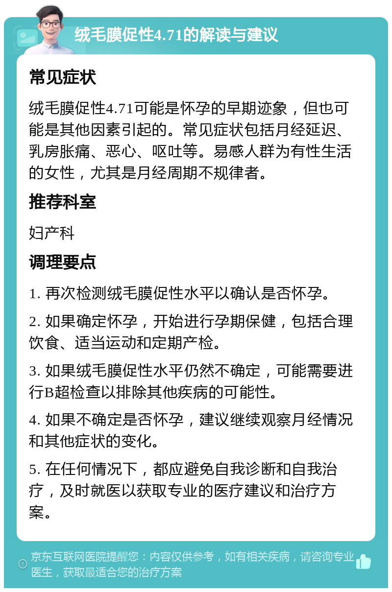 绒毛膜促性4.71的解读与建议 常见症状 绒毛膜促性4.71可能是怀孕的早期迹象，但也可能是其他因素引起的。常见症状包括月经延迟、乳房胀痛、恶心、呕吐等。易感人群为有性生活的女性，尤其是月经周期不规律者。 推荐科室 妇产科 调理要点 1. 再次检测绒毛膜促性水平以确认是否怀孕。 2. 如果确定怀孕，开始进行孕期保健，包括合理饮食、适当运动和定期产检。 3. 如果绒毛膜促性水平仍然不确定，可能需要进行B超检查以排除其他疾病的可能性。 4. 如果不确定是否怀孕，建议继续观察月经情况和其他症状的变化。 5. 在任何情况下，都应避免自我诊断和自我治疗，及时就医以获取专业的医疗建议和治疗方案。