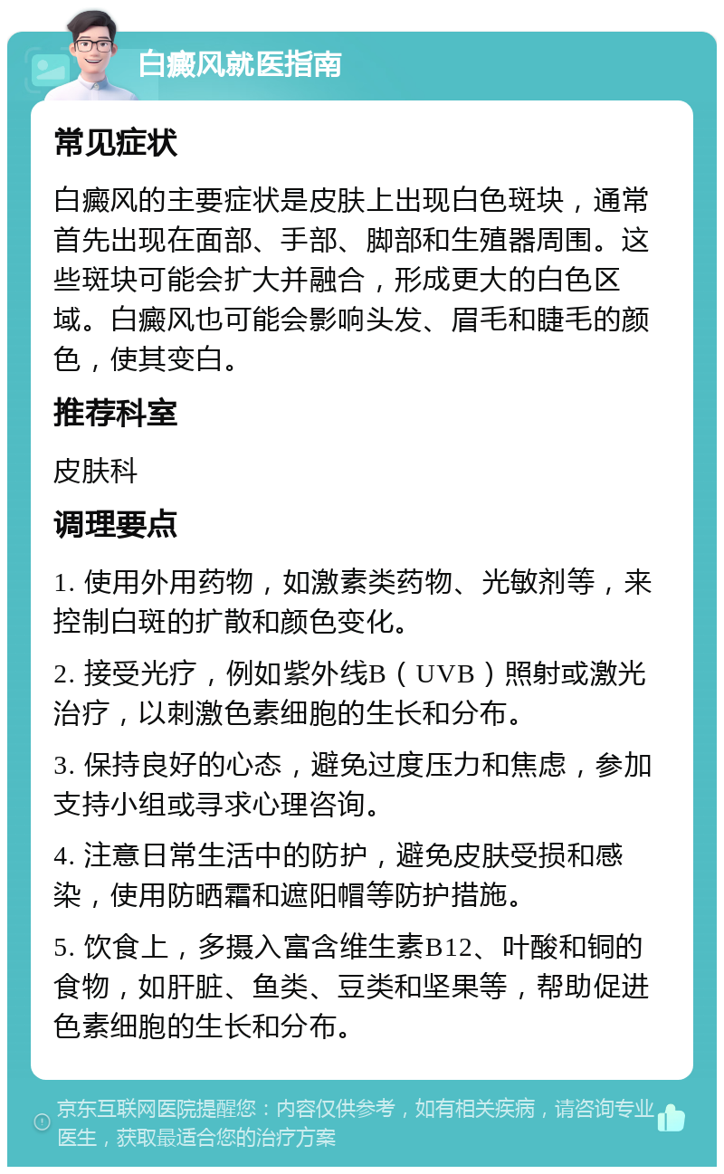 白癜风就医指南 常见症状 白癜风的主要症状是皮肤上出现白色斑块，通常首先出现在面部、手部、脚部和生殖器周围。这些斑块可能会扩大并融合，形成更大的白色区域。白癜风也可能会影响头发、眉毛和睫毛的颜色，使其变白。 推荐科室 皮肤科 调理要点 1. 使用外用药物，如激素类药物、光敏剂等，来控制白斑的扩散和颜色变化。 2. 接受光疗，例如紫外线B（UVB）照射或激光治疗，以刺激色素细胞的生长和分布。 3. 保持良好的心态，避免过度压力和焦虑，参加支持小组或寻求心理咨询。 4. 注意日常生活中的防护，避免皮肤受损和感染，使用防晒霜和遮阳帽等防护措施。 5. 饮食上，多摄入富含维生素B12、叶酸和铜的食物，如肝脏、鱼类、豆类和坚果等，帮助促进色素细胞的生长和分布。