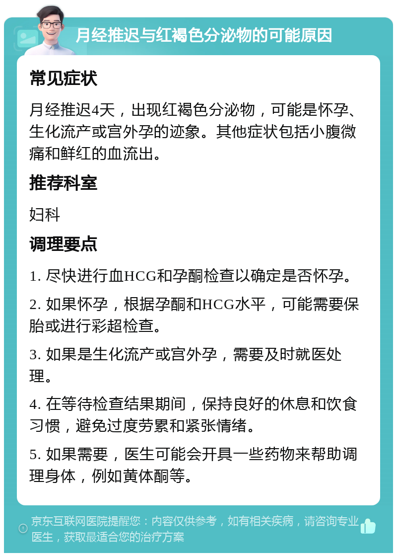 月经推迟与红褐色分泌物的可能原因 常见症状 月经推迟4天，出现红褐色分泌物，可能是怀孕、生化流产或宫外孕的迹象。其他症状包括小腹微痛和鲜红的血流出。 推荐科室 妇科 调理要点 1. 尽快进行血HCG和孕酮检查以确定是否怀孕。 2. 如果怀孕，根据孕酮和HCG水平，可能需要保胎或进行彩超检查。 3. 如果是生化流产或宫外孕，需要及时就医处理。 4. 在等待检查结果期间，保持良好的休息和饮食习惯，避免过度劳累和紧张情绪。 5. 如果需要，医生可能会开具一些药物来帮助调理身体，例如黄体酮等。