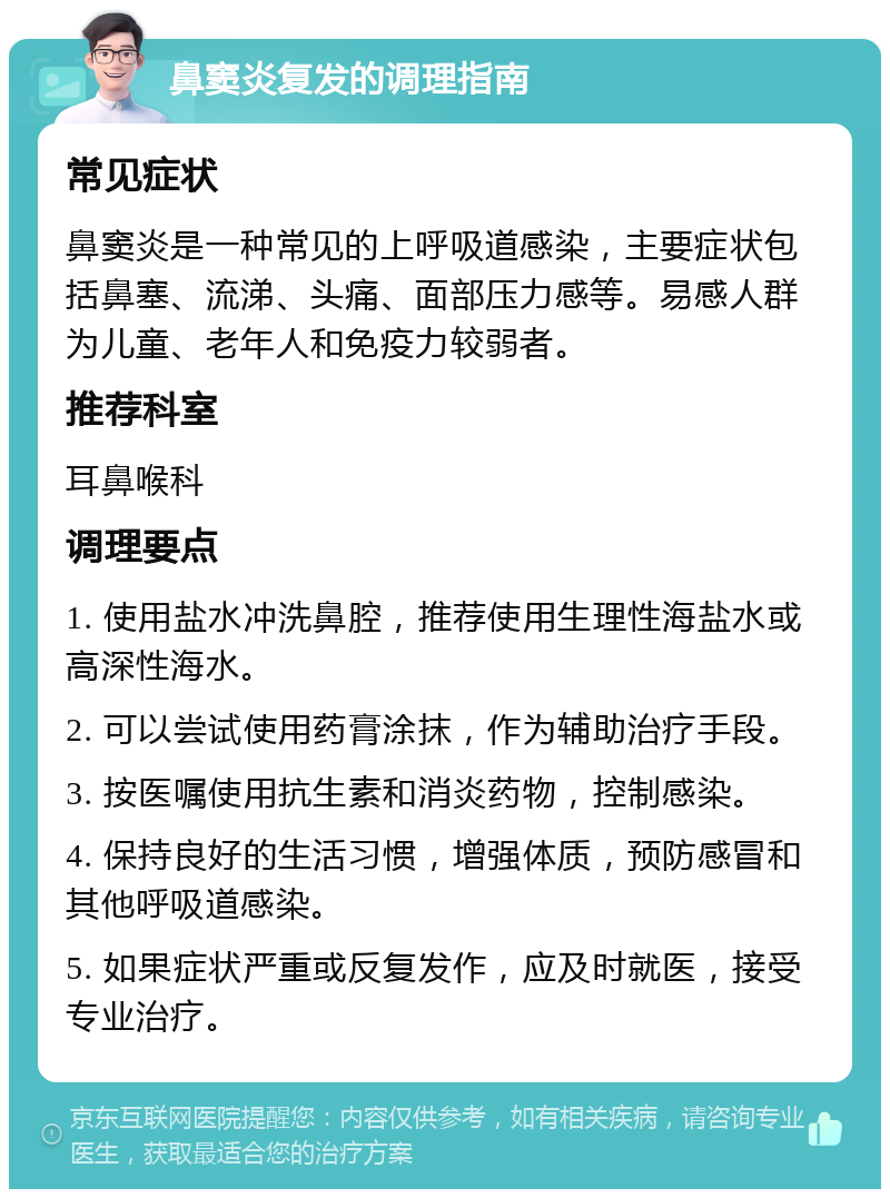 鼻窦炎复发的调理指南 常见症状 鼻窦炎是一种常见的上呼吸道感染，主要症状包括鼻塞、流涕、头痛、面部压力感等。易感人群为儿童、老年人和免疫力较弱者。 推荐科室 耳鼻喉科 调理要点 1. 使用盐水冲洗鼻腔，推荐使用生理性海盐水或高深性海水。 2. 可以尝试使用药膏涂抹，作为辅助治疗手段。 3. 按医嘱使用抗生素和消炎药物，控制感染。 4. 保持良好的生活习惯，增强体质，预防感冒和其他呼吸道感染。 5. 如果症状严重或反复发作，应及时就医，接受专业治疗。