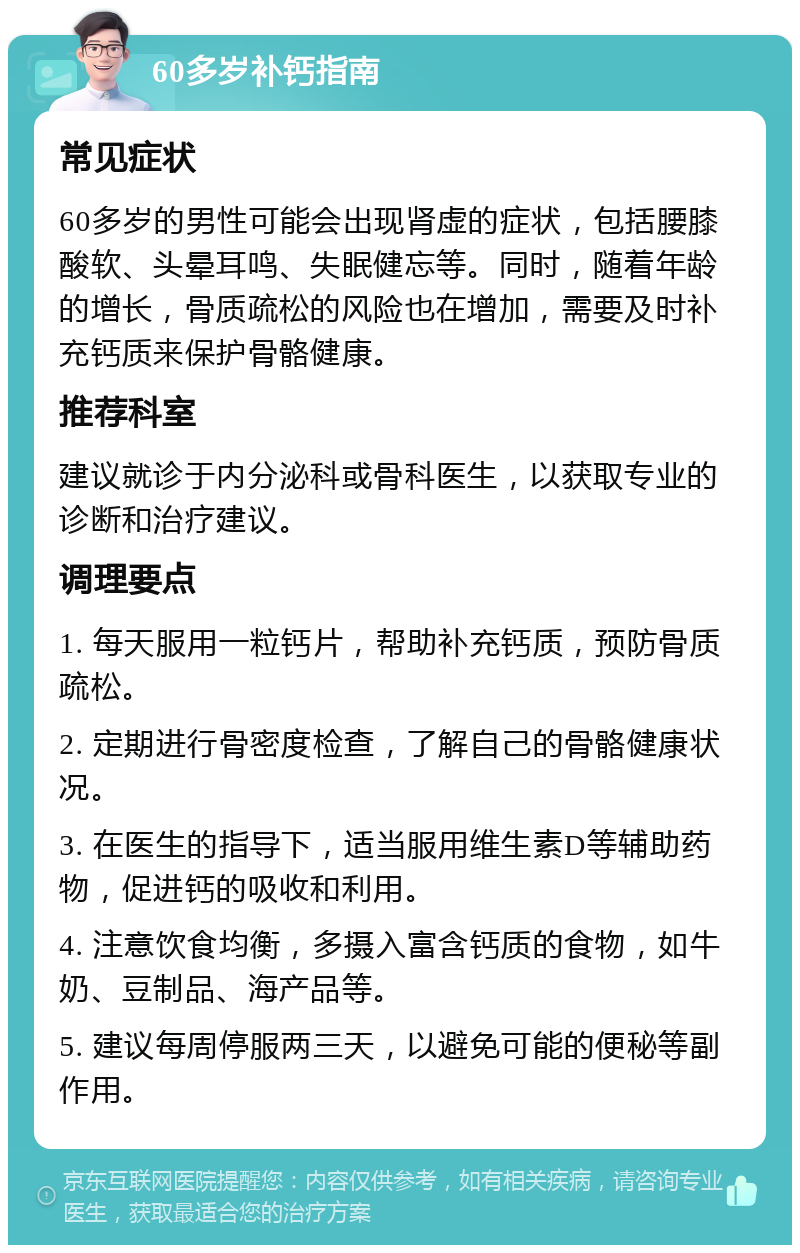 60多岁补钙指南 常见症状 60多岁的男性可能会出现肾虚的症状，包括腰膝酸软、头晕耳鸣、失眠健忘等。同时，随着年龄的增长，骨质疏松的风险也在增加，需要及时补充钙质来保护骨骼健康。 推荐科室 建议就诊于内分泌科或骨科医生，以获取专业的诊断和治疗建议。 调理要点 1. 每天服用一粒钙片，帮助补充钙质，预防骨质疏松。 2. 定期进行骨密度检查，了解自己的骨骼健康状况。 3. 在医生的指导下，适当服用维生素D等辅助药物，促进钙的吸收和利用。 4. 注意饮食均衡，多摄入富含钙质的食物，如牛奶、豆制品、海产品等。 5. 建议每周停服两三天，以避免可能的便秘等副作用。