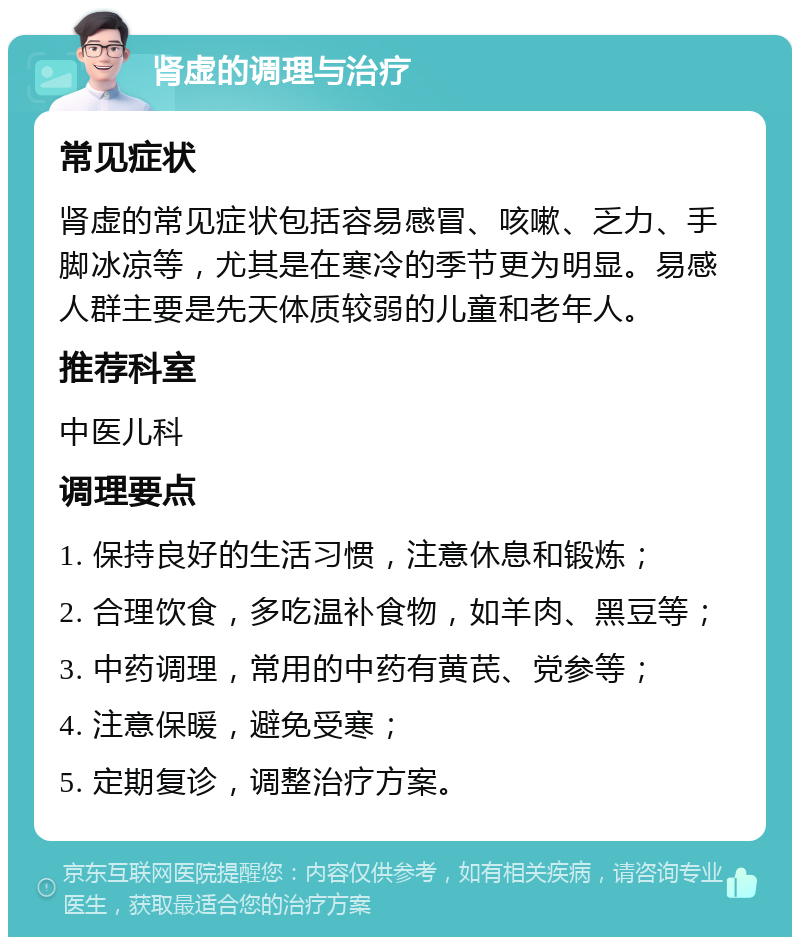 肾虚的调理与治疗 常见症状 肾虚的常见症状包括容易感冒、咳嗽、乏力、手脚冰凉等，尤其是在寒冷的季节更为明显。易感人群主要是先天体质较弱的儿童和老年人。 推荐科室 中医儿科 调理要点 1. 保持良好的生活习惯，注意休息和锻炼； 2. 合理饮食，多吃温补食物，如羊肉、黑豆等； 3. 中药调理，常用的中药有黄芪、党参等； 4. 注意保暖，避免受寒； 5. 定期复诊，调整治疗方案。