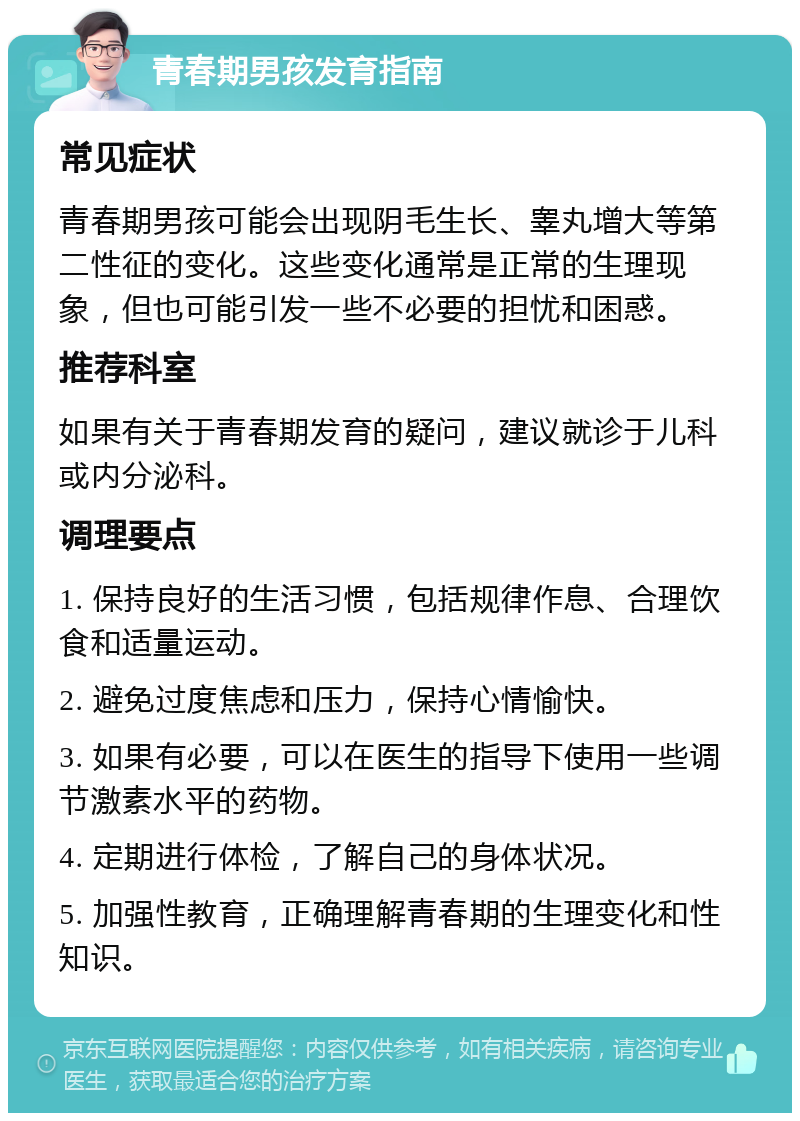 青春期男孩发育指南 常见症状 青春期男孩可能会出现阴毛生长、睾丸增大等第二性征的变化。这些变化通常是正常的生理现象，但也可能引发一些不必要的担忧和困惑。 推荐科室 如果有关于青春期发育的疑问，建议就诊于儿科或内分泌科。 调理要点 1. 保持良好的生活习惯，包括规律作息、合理饮食和适量运动。 2. 避免过度焦虑和压力，保持心情愉快。 3. 如果有必要，可以在医生的指导下使用一些调节激素水平的药物。 4. 定期进行体检，了解自己的身体状况。 5. 加强性教育，正确理解青春期的生理变化和性知识。