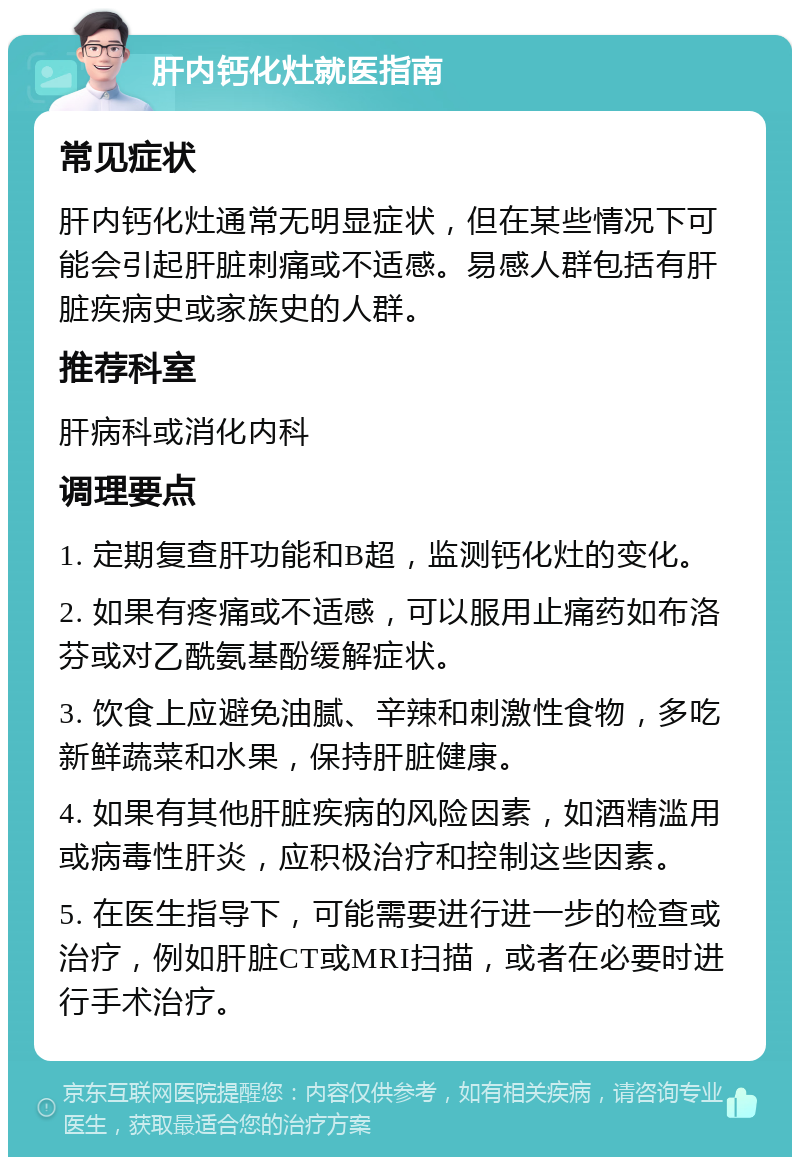 肝内钙化灶就医指南 常见症状 肝内钙化灶通常无明显症状，但在某些情况下可能会引起肝脏刺痛或不适感。易感人群包括有肝脏疾病史或家族史的人群。 推荐科室 肝病科或消化内科 调理要点 1. 定期复查肝功能和B超，监测钙化灶的变化。 2. 如果有疼痛或不适感，可以服用止痛药如布洛芬或对乙酰氨基酚缓解症状。 3. 饮食上应避免油腻、辛辣和刺激性食物，多吃新鲜蔬菜和水果，保持肝脏健康。 4. 如果有其他肝脏疾病的风险因素，如酒精滥用或病毒性肝炎，应积极治疗和控制这些因素。 5. 在医生指导下，可能需要进行进一步的检查或治疗，例如肝脏CT或MRI扫描，或者在必要时进行手术治疗。