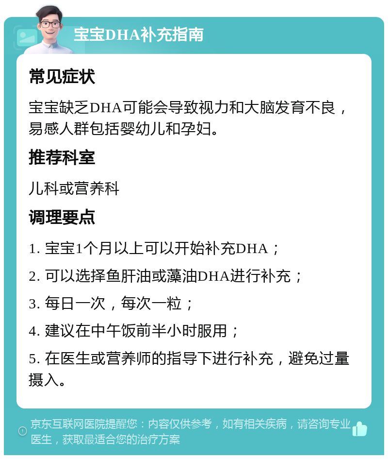 宝宝DHA补充指南 常见症状 宝宝缺乏DHA可能会导致视力和大脑发育不良，易感人群包括婴幼儿和孕妇。 推荐科室 儿科或营养科 调理要点 1. 宝宝1个月以上可以开始补充DHA； 2. 可以选择鱼肝油或藻油DHA进行补充； 3. 每日一次，每次一粒； 4. 建议在中午饭前半小时服用； 5. 在医生或营养师的指导下进行补充，避免过量摄入。