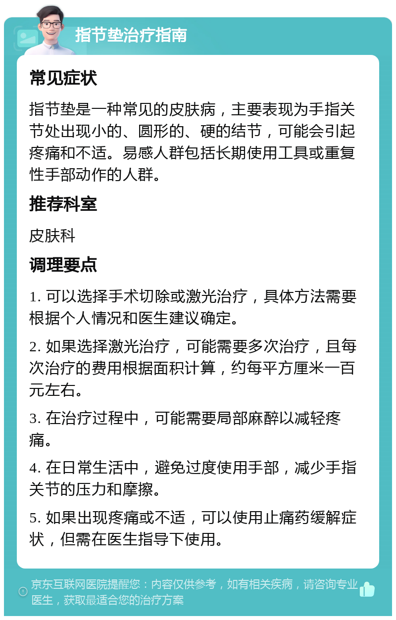 指节垫治疗指南 常见症状 指节垫是一种常见的皮肤病，主要表现为手指关节处出现小的、圆形的、硬的结节，可能会引起疼痛和不适。易感人群包括长期使用工具或重复性手部动作的人群。 推荐科室 皮肤科 调理要点 1. 可以选择手术切除或激光治疗，具体方法需要根据个人情况和医生建议确定。 2. 如果选择激光治疗，可能需要多次治疗，且每次治疗的费用根据面积计算，约每平方厘米一百元左右。 3. 在治疗过程中，可能需要局部麻醉以减轻疼痛。 4. 在日常生活中，避免过度使用手部，减少手指关节的压力和摩擦。 5. 如果出现疼痛或不适，可以使用止痛药缓解症状，但需在医生指导下使用。