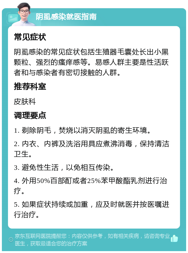 阴虱感染就医指南 常见症状 阴虱感染的常见症状包括生殖器毛囊处长出小黑颗粒、强烈的瘙痒感等。易感人群主要是性活跃者和与感染者有密切接触的人群。 推荐科室 皮肤科 调理要点 1. 剃除阴毛，焚烧以消灭阴虱的寄生环境。 2. 内衣、内裤及洗浴用具应煮沸消毒，保持清洁卫生。 3. 避免性生活，以免相互传染。 4. 外用50%百部酊或者25%苯甲酸酯乳剂进行治疗。 5. 如果症状持续或加重，应及时就医并按医嘱进行治疗。