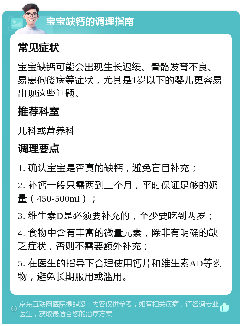 宝宝缺钙的调理指南 常见症状 宝宝缺钙可能会出现生长迟缓、骨骼发育不良、易患佝偻病等症状，尤其是1岁以下的婴儿更容易出现这些问题。 推荐科室 儿科或营养科 调理要点 1. 确认宝宝是否真的缺钙，避免盲目补充； 2. 补钙一般只需两到三个月，平时保证足够的奶量（450-500ml）； 3. 维生素D是必须要补充的，至少要吃到两岁； 4. 食物中含有丰富的微量元素，除非有明确的缺乏症状，否则不需要额外补充； 5. 在医生的指导下合理使用钙片和维生素AD等药物，避免长期服用或滥用。