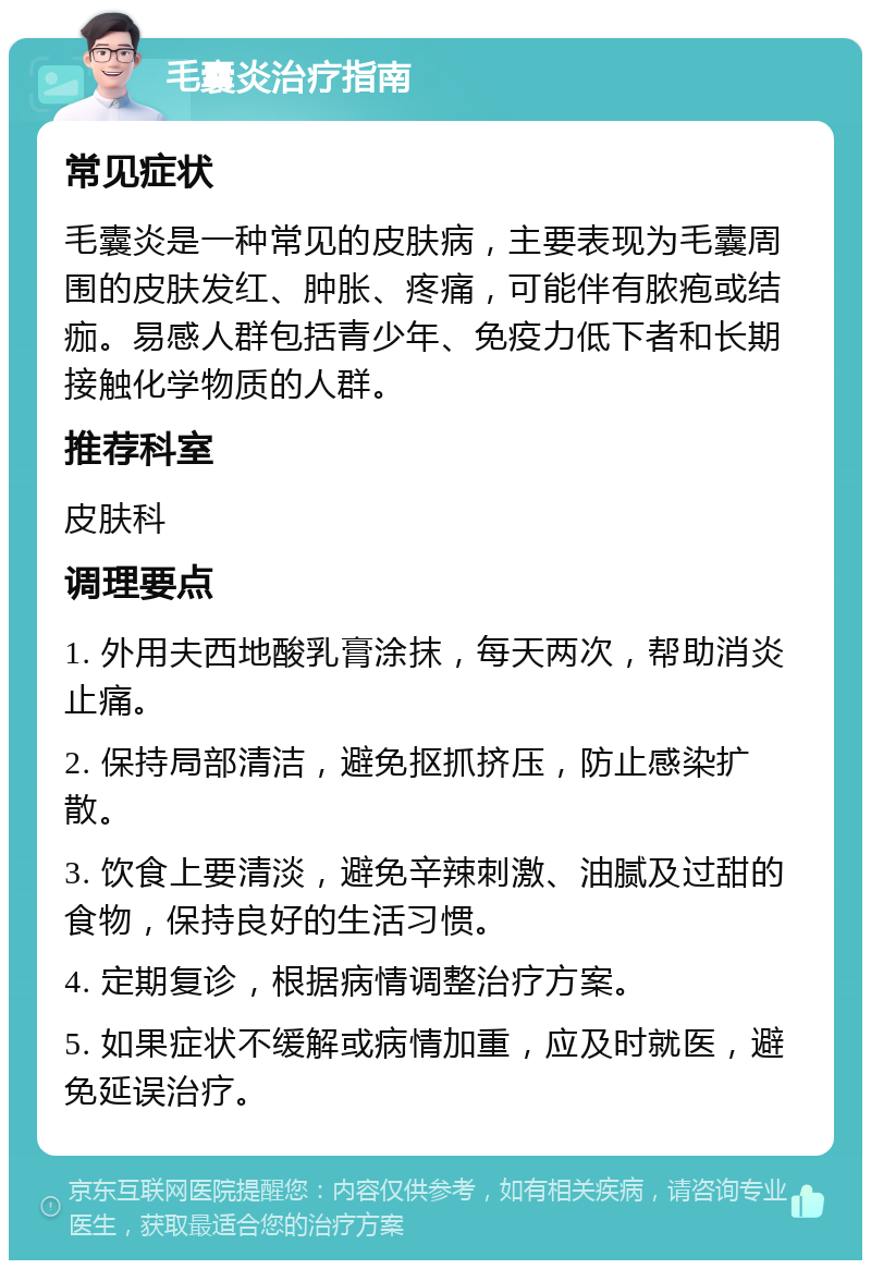 毛囊炎治疗指南 常见症状 毛囊炎是一种常见的皮肤病，主要表现为毛囊周围的皮肤发红、肿胀、疼痛，可能伴有脓疱或结痂。易感人群包括青少年、免疫力低下者和长期接触化学物质的人群。 推荐科室 皮肤科 调理要点 1. 外用夫西地酸乳膏涂抹，每天两次，帮助消炎止痛。 2. 保持局部清洁，避免抠抓挤压，防止感染扩散。 3. 饮食上要清淡，避免辛辣刺激、油腻及过甜的食物，保持良好的生活习惯。 4. 定期复诊，根据病情调整治疗方案。 5. 如果症状不缓解或病情加重，应及时就医，避免延误治疗。