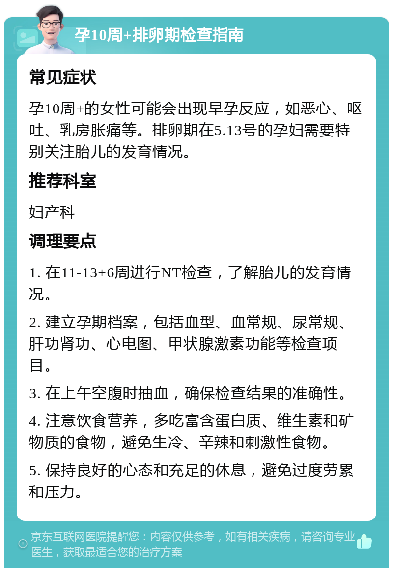 孕10周+排卵期检查指南 常见症状 孕10周+的女性可能会出现早孕反应，如恶心、呕吐、乳房胀痛等。排卵期在5.13号的孕妇需要特别关注胎儿的发育情况。 推荐科室 妇产科 调理要点 1. 在11-13+6周进行NT检查，了解胎儿的发育情况。 2. 建立孕期档案，包括血型、血常规、尿常规、肝功肾功、心电图、甲状腺激素功能等检查项目。 3. 在上午空腹时抽血，确保检查结果的准确性。 4. 注意饮食营养，多吃富含蛋白质、维生素和矿物质的食物，避免生冷、辛辣和刺激性食物。 5. 保持良好的心态和充足的休息，避免过度劳累和压力。