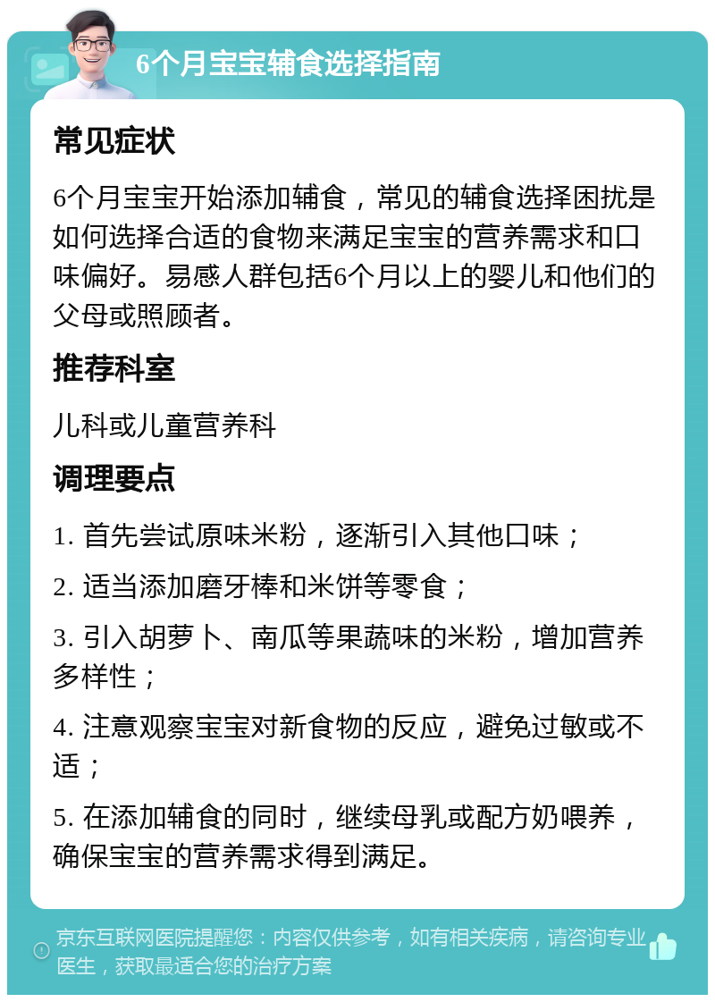 6个月宝宝辅食选择指南 常见症状 6个月宝宝开始添加辅食，常见的辅食选择困扰是如何选择合适的食物来满足宝宝的营养需求和口味偏好。易感人群包括6个月以上的婴儿和他们的父母或照顾者。 推荐科室 儿科或儿童营养科 调理要点 1. 首先尝试原味米粉，逐渐引入其他口味； 2. 适当添加磨牙棒和米饼等零食； 3. 引入胡萝卜、南瓜等果蔬味的米粉，增加营养多样性； 4. 注意观察宝宝对新食物的反应，避免过敏或不适； 5. 在添加辅食的同时，继续母乳或配方奶喂养，确保宝宝的营养需求得到满足。