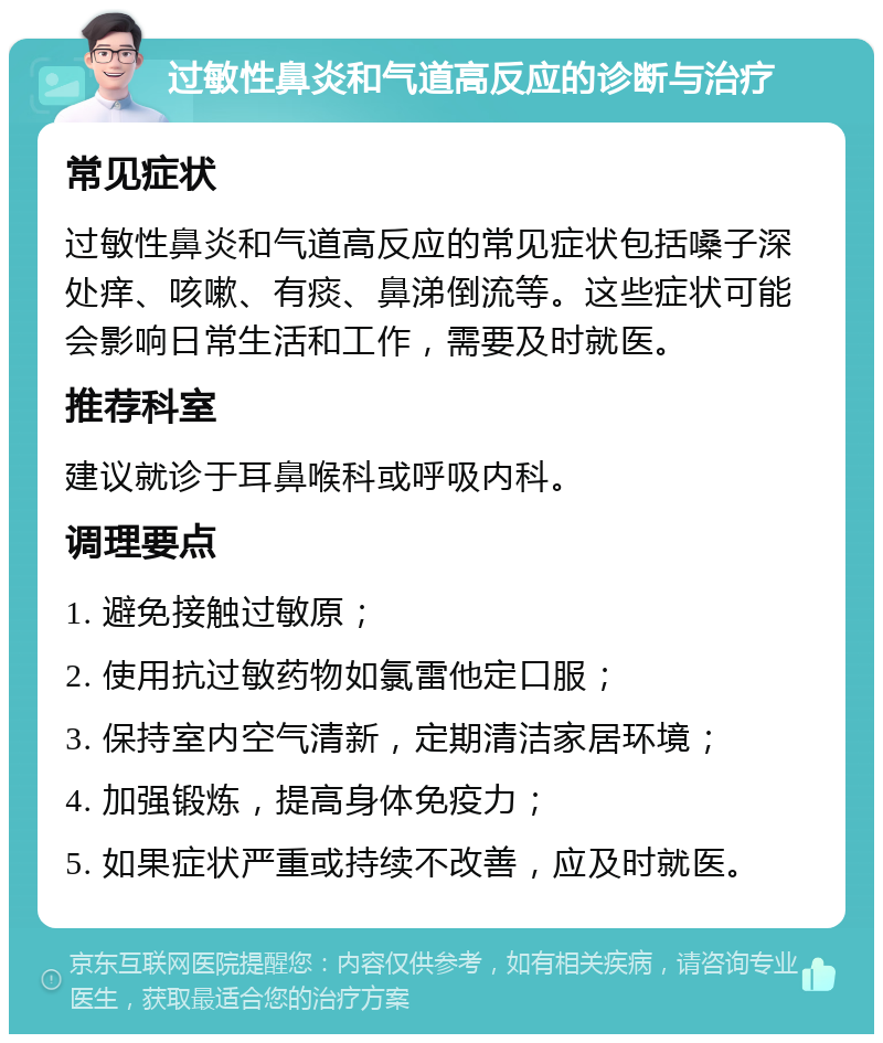 过敏性鼻炎和气道高反应的诊断与治疗 常见症状 过敏性鼻炎和气道高反应的常见症状包括嗓子深处痒、咳嗽、有痰、鼻涕倒流等。这些症状可能会影响日常生活和工作，需要及时就医。 推荐科室 建议就诊于耳鼻喉科或呼吸内科。 调理要点 1. 避免接触过敏原； 2. 使用抗过敏药物如氯雷他定口服； 3. 保持室内空气清新，定期清洁家居环境； 4. 加强锻炼，提高身体免疫力； 5. 如果症状严重或持续不改善，应及时就医。