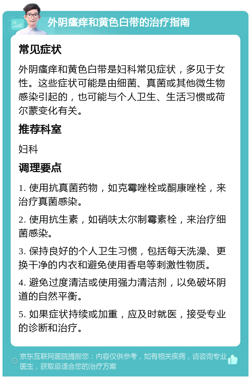 外阴瘙痒和黄色白带的治疗指南 常见症状 外阴瘙痒和黄色白带是妇科常见症状，多见于女性。这些症状可能是由细菌、真菌或其他微生物感染引起的，也可能与个人卫生、生活习惯或荷尔蒙变化有关。 推荐科室 妇科 调理要点 1. 使用抗真菌药物，如克霉唑栓或酮康唑栓，来治疗真菌感染。 2. 使用抗生素，如硝呋太尔制霉素栓，来治疗细菌感染。 3. 保持良好的个人卫生习惯，包括每天洗澡、更换干净的内衣和避免使用香皂等刺激性物质。 4. 避免过度清洁或使用强力清洁剂，以免破坏阴道的自然平衡。 5. 如果症状持续或加重，应及时就医，接受专业的诊断和治疗。