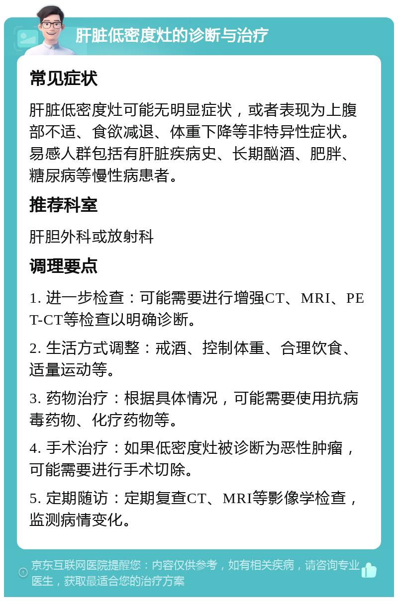 肝脏低密度灶的诊断与治疗 常见症状 肝脏低密度灶可能无明显症状，或者表现为上腹部不适、食欲减退、体重下降等非特异性症状。易感人群包括有肝脏疾病史、长期酗酒、肥胖、糖尿病等慢性病患者。 推荐科室 肝胆外科或放射科 调理要点 1. 进一步检查：可能需要进行增强CT、MRI、PET-CT等检查以明确诊断。 2. 生活方式调整：戒酒、控制体重、合理饮食、适量运动等。 3. 药物治疗：根据具体情况，可能需要使用抗病毒药物、化疗药物等。 4. 手术治疗：如果低密度灶被诊断为恶性肿瘤，可能需要进行手术切除。 5. 定期随访：定期复查CT、MRI等影像学检查，监测病情变化。