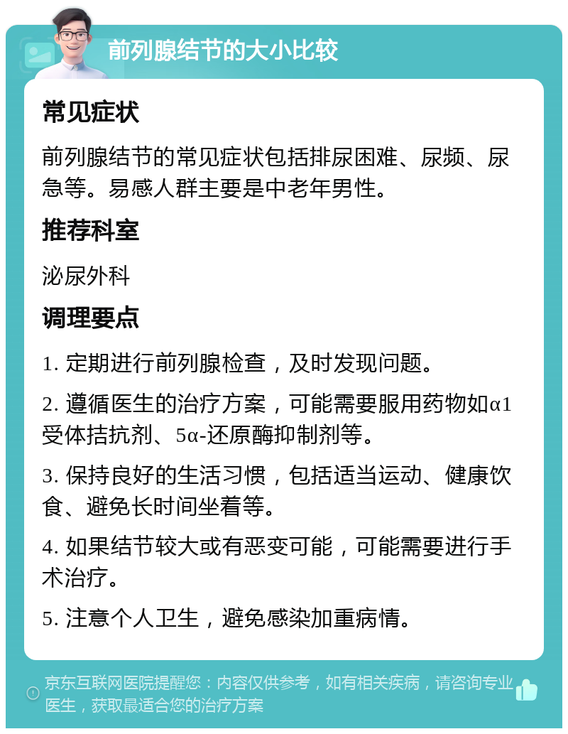 前列腺结节的大小比较 常见症状 前列腺结节的常见症状包括排尿困难、尿频、尿急等。易感人群主要是中老年男性。 推荐科室 泌尿外科 调理要点 1. 定期进行前列腺检查，及时发现问题。 2. 遵循医生的治疗方案，可能需要服用药物如α1受体拮抗剂、5α-还原酶抑制剂等。 3. 保持良好的生活习惯，包括适当运动、健康饮食、避免长时间坐着等。 4. 如果结节较大或有恶变可能，可能需要进行手术治疗。 5. 注意个人卫生，避免感染加重病情。