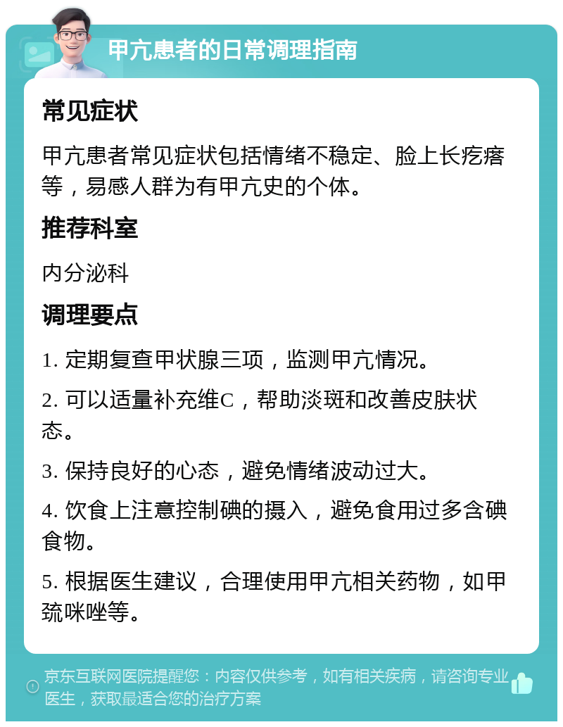 甲亢患者的日常调理指南 常见症状 甲亢患者常见症状包括情绪不稳定、脸上长疙瘩等，易感人群为有甲亢史的个体。 推荐科室 内分泌科 调理要点 1. 定期复查甲状腺三项，监测甲亢情况。 2. 可以适量补充维C，帮助淡斑和改善皮肤状态。 3. 保持良好的心态，避免情绪波动过大。 4. 饮食上注意控制碘的摄入，避免食用过多含碘食物。 5. 根据医生建议，合理使用甲亢相关药物，如甲巯咪唑等。