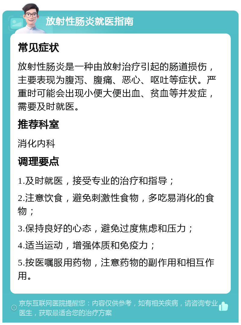 放射性肠炎就医指南 常见症状 放射性肠炎是一种由放射治疗引起的肠道损伤，主要表现为腹泻、腹痛、恶心、呕吐等症状。严重时可能会出现小便大便出血、贫血等并发症，需要及时就医。 推荐科室 消化内科 调理要点 1.及时就医，接受专业的治疗和指导； 2.注意饮食，避免刺激性食物，多吃易消化的食物； 3.保持良好的心态，避免过度焦虑和压力； 4.适当运动，增强体质和免疫力； 5.按医嘱服用药物，注意药物的副作用和相互作用。