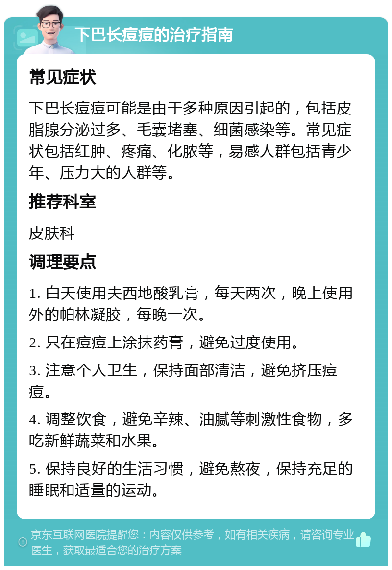 下巴长痘痘的治疗指南 常见症状 下巴长痘痘可能是由于多种原因引起的，包括皮脂腺分泌过多、毛囊堵塞、细菌感染等。常见症状包括红肿、疼痛、化脓等，易感人群包括青少年、压力大的人群等。 推荐科室 皮肤科 调理要点 1. 白天使用夫西地酸乳膏，每天两次，晚上使用外的帕林凝胶，每晚一次。 2. 只在痘痘上涂抹药膏，避免过度使用。 3. 注意个人卫生，保持面部清洁，避免挤压痘痘。 4. 调整饮食，避免辛辣、油腻等刺激性食物，多吃新鲜蔬菜和水果。 5. 保持良好的生活习惯，避免熬夜，保持充足的睡眠和适量的运动。