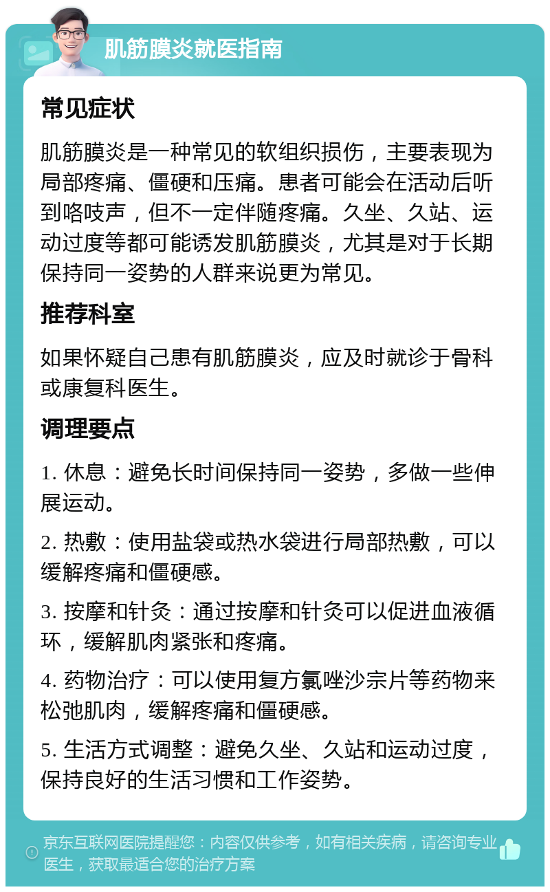 肌筋膜炎就医指南 常见症状 肌筋膜炎是一种常见的软组织损伤，主要表现为局部疼痛、僵硬和压痛。患者可能会在活动后听到咯吱声，但不一定伴随疼痛。久坐、久站、运动过度等都可能诱发肌筋膜炎，尤其是对于长期保持同一姿势的人群来说更为常见。 推荐科室 如果怀疑自己患有肌筋膜炎，应及时就诊于骨科或康复科医生。 调理要点 1. 休息：避免长时间保持同一姿势，多做一些伸展运动。 2. 热敷：使用盐袋或热水袋进行局部热敷，可以缓解疼痛和僵硬感。 3. 按摩和针灸：通过按摩和针灸可以促进血液循环，缓解肌肉紧张和疼痛。 4. 药物治疗：可以使用复方氯唑沙宗片等药物来松弛肌肉，缓解疼痛和僵硬感。 5. 生活方式调整：避免久坐、久站和运动过度，保持良好的生活习惯和工作姿势。