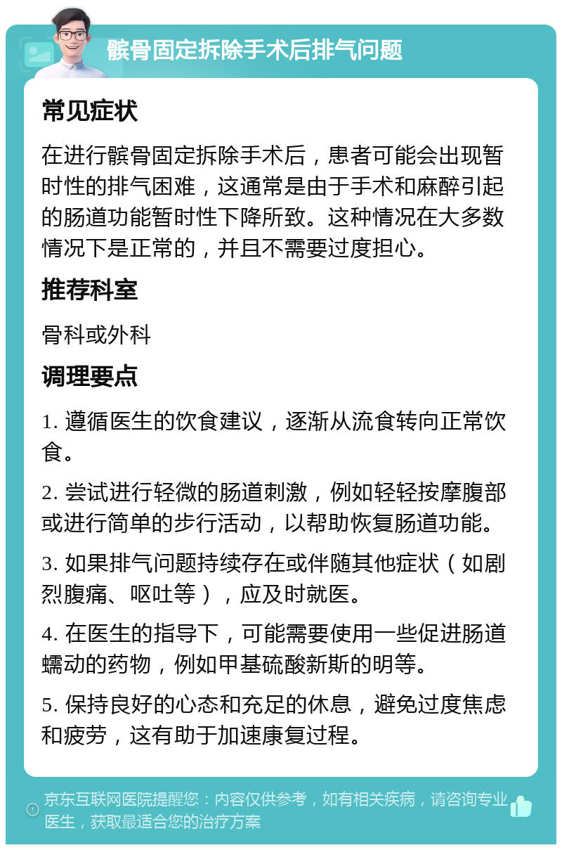 髌骨固定拆除手术后排气问题 常见症状 在进行髌骨固定拆除手术后，患者可能会出现暂时性的排气困难，这通常是由于手术和麻醉引起的肠道功能暂时性下降所致。这种情况在大多数情况下是正常的，并且不需要过度担心。 推荐科室 骨科或外科 调理要点 1. 遵循医生的饮食建议，逐渐从流食转向正常饮食。 2. 尝试进行轻微的肠道刺激，例如轻轻按摩腹部或进行简单的步行活动，以帮助恢复肠道功能。 3. 如果排气问题持续存在或伴随其他症状（如剧烈腹痛、呕吐等），应及时就医。 4. 在医生的指导下，可能需要使用一些促进肠道蠕动的药物，例如甲基硫酸新斯的明等。 5. 保持良好的心态和充足的休息，避免过度焦虑和疲劳，这有助于加速康复过程。