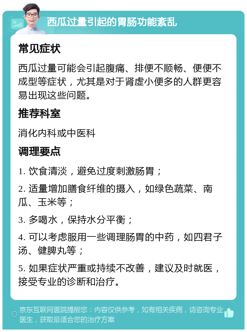 西瓜过量引起的胃肠功能紊乱 常见症状 西瓜过量可能会引起腹痛、排便不顺畅、便便不成型等症状，尤其是对于肾虚小便多的人群更容易出现这些问题。 推荐科室 消化内科或中医科 调理要点 1. 饮食清淡，避免过度刺激肠胃； 2. 适量增加膳食纤维的摄入，如绿色蔬菜、南瓜、玉米等； 3. 多喝水，保持水分平衡； 4. 可以考虑服用一些调理肠胃的中药，如四君子汤、健脾丸等； 5. 如果症状严重或持续不改善，建议及时就医，接受专业的诊断和治疗。