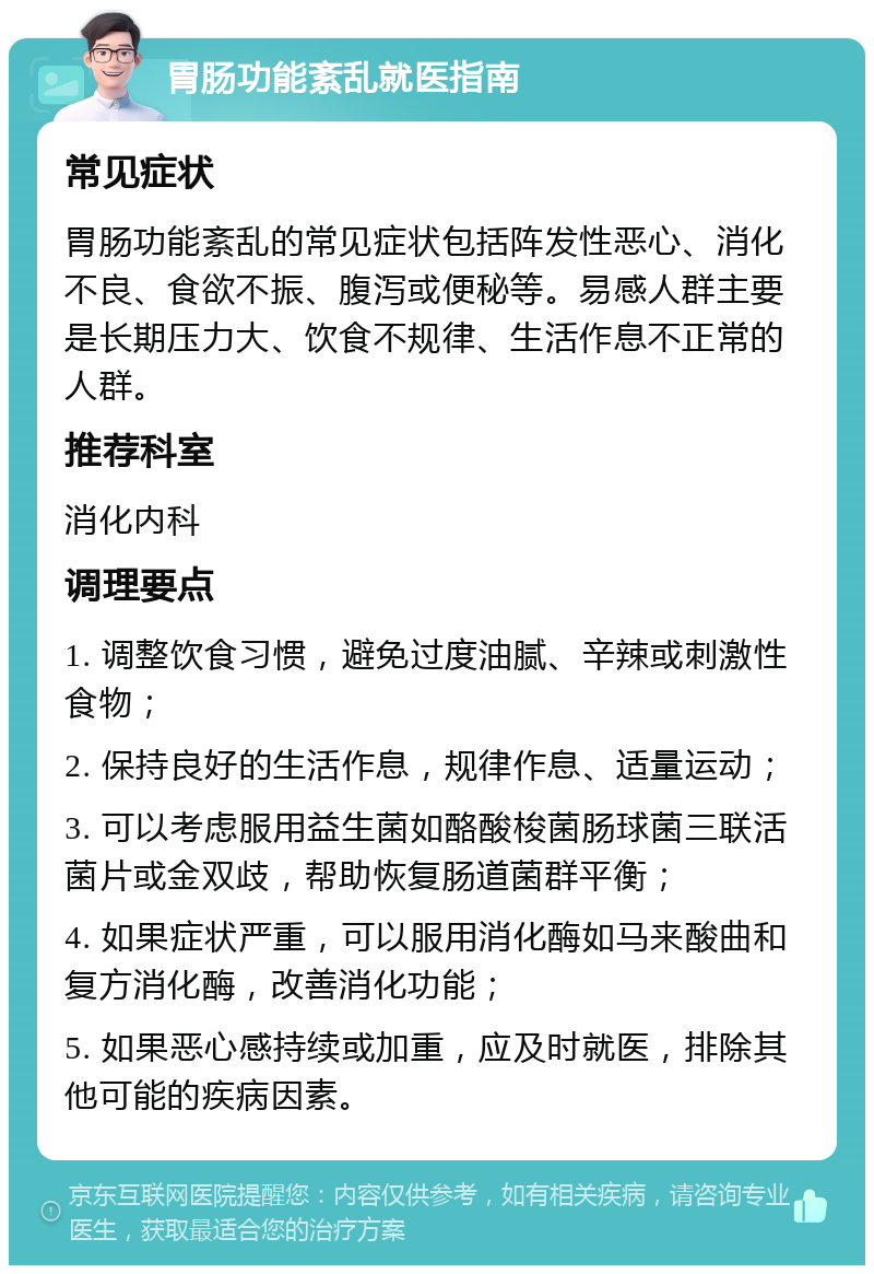 胃肠功能紊乱就医指南 常见症状 胃肠功能紊乱的常见症状包括阵发性恶心、消化不良、食欲不振、腹泻或便秘等。易感人群主要是长期压力大、饮食不规律、生活作息不正常的人群。 推荐科室 消化内科 调理要点 1. 调整饮食习惯，避免过度油腻、辛辣或刺激性食物； 2. 保持良好的生活作息，规律作息、适量运动； 3. 可以考虑服用益生菌如酪酸梭菌肠球菌三联活菌片或金双歧，帮助恢复肠道菌群平衡； 4. 如果症状严重，可以服用消化酶如马来酸曲和复方消化酶，改善消化功能； 5. 如果恶心感持续或加重，应及时就医，排除其他可能的疾病因素。