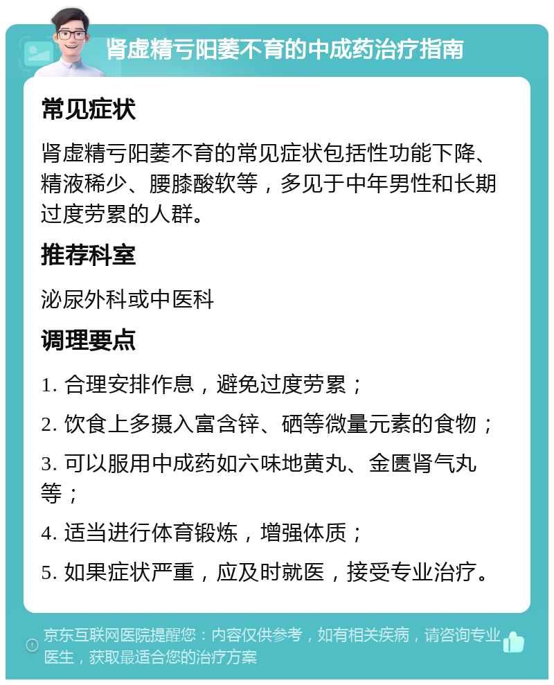 肾虚精亏阳萎不育的中成药治疗指南 常见症状 肾虚精亏阳萎不育的常见症状包括性功能下降、精液稀少、腰膝酸软等，多见于中年男性和长期过度劳累的人群。 推荐科室 泌尿外科或中医科 调理要点 1. 合理安排作息，避免过度劳累； 2. 饮食上多摄入富含锌、硒等微量元素的食物； 3. 可以服用中成药如六味地黄丸、金匮肾气丸等； 4. 适当进行体育锻炼，增强体质； 5. 如果症状严重，应及时就医，接受专业治疗。